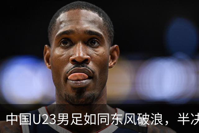 中国U23男足如同东风破浪，半决赛将迎战韩国！